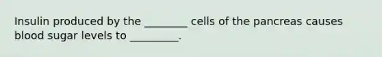 Insulin produced by the ________ cells of the pancreas causes blood sugar levels to _________.