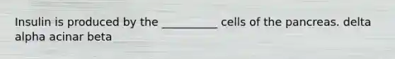 Insulin is produced by the __________ cells of the pancreas. delta alpha acinar beta
