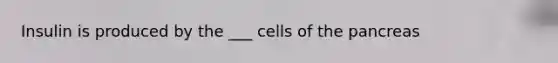 Insulin is produced by the ___ cells of the pancreas