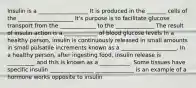 Insulin is a __________________ It is produced in the _______ cells of the ____________________ It's purpose is to facilitate glucose transport from the _____________ to the ______________ The result of insulin action is a ____________ of blood glucose levels In a healthy person, insulin is continuously released in small amounts in small pulsatile increments known as a ____________________. In a healthy person, after ingesting food, insulin release is __________ and this is known as a ___________. Some tissues have specific insulin ________________ ______________ is an example of a hormone works opposite to insulin