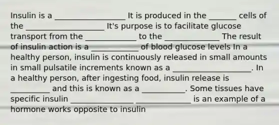 Insulin is a __________________ It is produced in the _______ cells of the ____________________ It's purpose is to facilitate glucose transport from the _____________ to the ______________ The result of insulin action is a ____________ of blood glucose levels In a healthy person, insulin is continuously released in small amounts in small pulsatile increments known as a ____________________. In a healthy person, after ingesting food, insulin release is __________ and this is known as a ___________. Some tissues have specific insulin ________________ ______________ is an example of a hormone works opposite to insulin