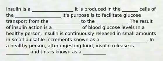 Insulin is a __________________ It is produced in the _______ cells of the ____________________ It's purpose is to facilitate glucose transport from the _____________ to the ______________ The result of insulin action is a ____________ of blood glucose levels In a healthy person, insulin is continuously released in small amounts in small pulsatile increments known as a ____________________. In a healthy person, after ingesting food, insulin release is __________ and this is known as a __________