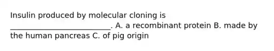 Insulin produced by <a href='https://www.questionai.com/knowledge/kjDbUuqDJU-molecular-cloning' class='anchor-knowledge'>molecular cloning</a> is __________________________. A. a recombinant protein B. made by the human pancreas C. of pig origin