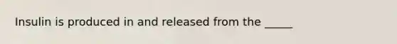 Insulin is produced in and released from the _____