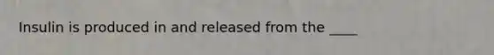 Insulin is produced in and released from the ____