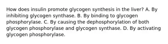 How does insulin promote glycogen synthesis in the liver? A. By inhibiting glycogen synthase. B. By binding to glycogen phosphorylase. C. By causing the dephosphorylation of both glycogen phosphorylase and glycogen synthase. D. By activating glycogen phosphorylase.