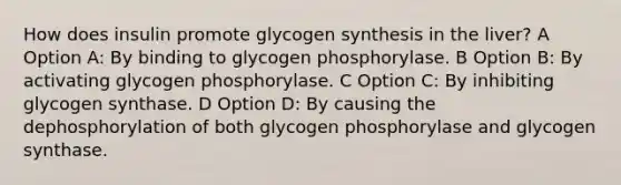 How does insulin promote glycogen synthesis in the liver? A Option A: By binding to glycogen phosphorylase. B Option B: By activating glycogen phosphorylase. C Option C: By inhibiting glycogen synthase. D Option D: By causing the dephosphorylation of both glycogen phosphorylase and glycogen synthase.