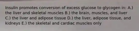 Insulin promotes conversion of excess glucose to glycogen in: A.) the liver and skeletal muscles B.) the brain, muscles, and liver C.) the liver and adipose tissue D.) the liver, adipose tissue, and kidneys E.) the skeletal and cardiac muscles only