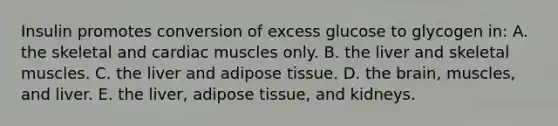 Insulin promotes conversion of excess glucose to glycogen in: A. the skeletal and cardiac muscles only. B. the liver and skeletal muscles. C. the liver and adipose tissue. D. the brain, muscles, and liver. E. the liver, adipose tissue, and kidneys.