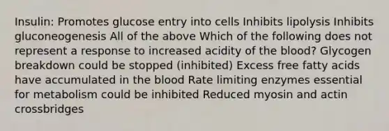 Insulin: Promotes glucose entry into cells Inhibits lipolysis Inhibits gluconeogenesis All of the above Which of the following does not represent a response to increased acidity of the blood? Glycogen breakdown could be stopped (inhibited) Excess free fatty acids have accumulated in the blood Rate limiting enzymes essential for metabolism could be inhibited Reduced myosin and actin crossbridges