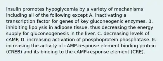 Insulin promotes hypoglycemia by a variety of mechanisms including all of the following except A. inactivating a transcription factor for genes of key gluconeogenic enzymes. B. inhibiting lipolysis in adipose tissue, thus decreasing the energy supply for gluconeogenesis in the liver. C. decreasing levels of cAMP. D. increasing activation of phosphoprotein phosphatase. E. increasing the activity of cAMP-response element binding protein (CREB) and its binding to the cAMP-response element (CRE).