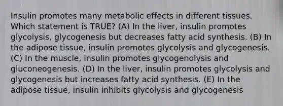 Insulin promotes many metabolic effects in different tissues. Which statement is TRUE? (A) In the liver, insulin promotes glycolysis, glycogenesis but decreases fatty acid synthesis. (B) In the adipose tissue, insulin promotes glycolysis and glycogenesis. (C) In the muscle, insulin promotes glycogenolysis and gluconeogenesis. (D) In the liver, insulin promotes glycolysis and glycogenesis but increases fatty acid synthesis. (E) In the adipose tissue, insulin inhibits glycolysis and glycogenesis