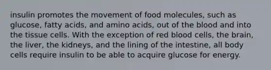 insulin promotes the movement of food molecules, such as glucose, fatty acids, and amino acids, out of the blood and into the tissue cells. With the exception of red blood cells, the brain, the liver, the kidneys, and the lining of the intestine, all body cells require insulin to be able to acquire glucose for energy.