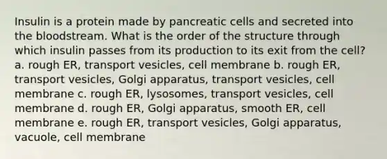 Insulin is a protein made by pancreatic cells and secreted into the bloodstream. What is the order of the structure through which insulin passes from its production to its exit from the cell? a. rough ER, transport vesicles, cell membrane b. rough ER, transport vesicles, Golgi apparatus, transport vesicles, cell membrane c. rough ER, lysosomes, transport vesicles, cell membrane d. rough ER, Golgi apparatus, smooth ER, cell membrane e. rough ER, transport vesicles, Golgi apparatus, vacuole, cell membrane