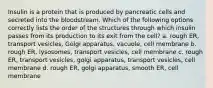 Insulin is a protein that is produced by pancreatic cells and secreted into the bloodstream. Which of the following options correctly lists the order of the structures through which insulin passes from its production to its exit from the cell? a. rough ER, transport vesicles, Golgi apparatus, vacuole, cell membrane b. rough ER, lysosomes, transport vesicles, cell membrane c. rough ER, transport vesicles, golgi apparatus, transport vesicles, cell membrane d. rough ER, golgi apparatus, smooth ER, cell membrane