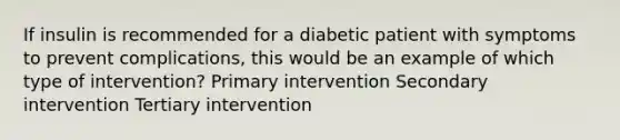 If insulin is recommended for a diabetic patient with symptoms to prevent complications, this would be an example of which type of intervention? Primary intervention Secondary intervention Tertiary intervention