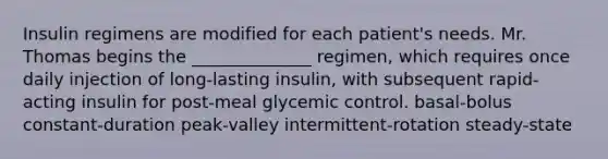 Insulin regimens are modified for each patient's needs. Mr. Thomas begins the ______________ regimen, which requires once daily injection of long-lasting insulin, with subsequent rapid-acting insulin for post-meal glycemic control. basal-bolus constant-duration peak-valley intermittent-rotation steady-state