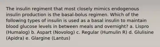 The insulin regiment that most closely mimics endogenous insulin production is the basal-bolus regimen. Which of the following types of insulin is used as a basal insulin to maintain blood glucose levels in between meals and overnight? a. Lispro (Humalog) b. Aspart (Novolog) c. Regular (Humulin R) d. Glulisine (Apidra) e. Glargine (Lantus)