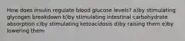 How does insulin regulate blood glucose levels? a)by stimulating glycogen breakdown b)by stimulating intestinal carbohydrate absorption c)by stimulating ketoacidosis d)by raising them e)by lowering them