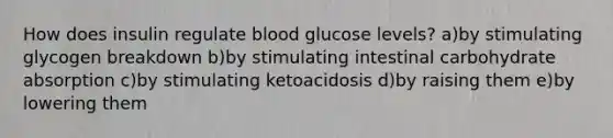 How does insulin regulate blood glucose levels? a)by stimulating glycogen breakdown b)by stimulating intestinal carbohydrate absorption c)by stimulating ketoacidosis d)by raising them e)by lowering them