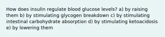 How does insulin regulate blood glucose levels? a) by raising them b) by stimulating glycogen breakdown c) by stimulating intestinal carbohydrate absorption d) by stimulating ketoacidosis e) by lowering them