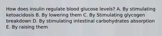 How does insulin regulate blood glucose levels? A. By stimulating ketoacidosis B. By lowering them C. By Stimulating glycogen breakdown D. By stimulating intestinal carbohydrates absorption E. By raising them