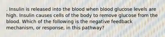 . Insulin is released into the blood when blood glucose levels are high. Insulin causes cells of the body to remove glucose from the blood. Which of the following is the negative feedback mechanism, or response, in this pathway?