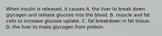 When insulin is released, it causes A. the liver to break down glycogen and release glucose into the blood. B. muscle and fat cells to increase glucose uptake. C. fat breakdown in fat tissue. D. the liver to make glycogen from protein.