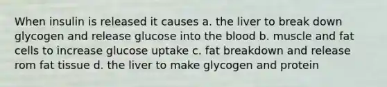 When insulin is released it causes a. the liver to break down glycogen and release glucose into the blood b. muscle and fat cells to increase glucose uptake c. fat breakdown and release rom fat tissue d. the liver to make glycogen and protein