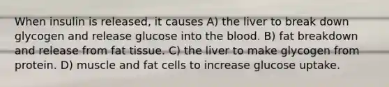 When insulin is released, it causes A) the liver to break down glycogen and release glucose into the blood. B) fat breakdown and release from fat tissue. C) the liver to make glycogen from protein. D) muscle and fat cells to increase glucose uptake.