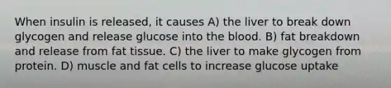 When insulin is released, it causes A) the liver to break down glycogen and release glucose into the blood. B) fat breakdown and release from fat tissue. C) the liver to make glycogen from protein. D) muscle and fat cells to increase glucose uptake