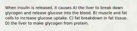 When insulin is released, it causes A) the liver to break down glycogen and release glucose into the blood. B) muscle and fat cells to increase glucose uptake. C) fat breakdown in fat tissue. D) the liver to make glycogen from protein.