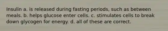 Insulin a. is released during fasting periods, such as between meals. b. helps glucose enter cells. c. stimulates cells to break down glycogen for energy. d. all of these are correct.