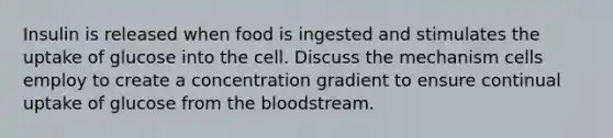 Insulin is released when food is ingested and stimulates the uptake of glucose into the cell. Discuss the mechanism cells employ to create a concentration gradient to ensure continual uptake of glucose from the bloodstream.