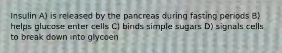 Insulin A) is released by the pancreas during fasting periods B) helps glucose enter cells C) binds simple sugars D) signals cells to break down into glycoen