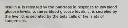 Insulin a. is released by the pancreas in response to low blood glucose levels. b. raises blood glucose levels. c. is secreted by the liver. d. is secreted by the beta cells of the islets of Langerhans.