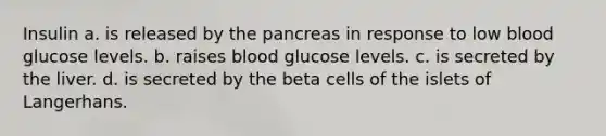 Insulin a. is released by the pancreas in response to low blood glucose levels. b. raises blood glucose levels. c. is secreted by the liver. d. is secreted by the beta cells of the islets of Langerhans.