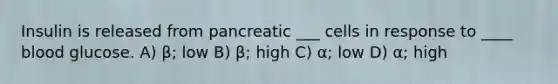 Insulin is released from pancreatic ___ cells in response to ____ blood glucose. A) β; low B) β; high C) α; low D) α; high