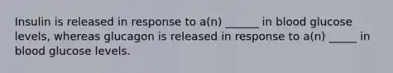 Insulin is released in response to a(n) ______ in blood glucose levels, whereas glucagon is released in response to a(n) _____ in blood glucose levels.