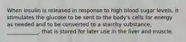 When insulin is released in response to high blood sugar levels, it stimulates the glucose to be sent to the body's cells for energy as needed and to be converted to a starchy substance, ____________, that is stored for later use in the liver and muscle.