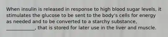 When insulin is released in response to high blood sugar levels, it stimulates the glucose to be sent to the body's cells for energy as needed and to be converted to a starchy substance, ____________, that is stored for later use in the liver and muscle.