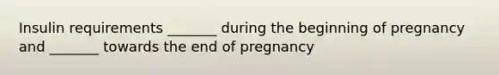 Insulin requirements _______ during the beginning of pregnancy and _______ towards the end of pregnancy