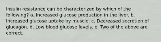 Insulin resistance can be characterized by which of the following? a. Increased glucose production in the liver. b. Increased glucose uptake by muscle. c. Decreased secretion of glucagon. d. Low blood glucose levels. e. Two of the above are correct.