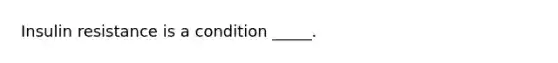 Insulin resistance is a condition _____.