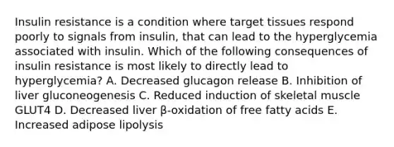 Insulin resistance is a condition where target tissues respond poorly to signals from insulin, that can lead to the hyperglycemia associated with insulin. Which of the following consequences of insulin resistance is most likely to directly lead to hyperglycemia? A. Decreased glucagon release B. Inhibition of liver gluconeogenesis C. Reduced induction of skeletal muscle GLUT4 D. Decreased liver β-oxidation of free fatty acids E. Increased adipose lipolysis