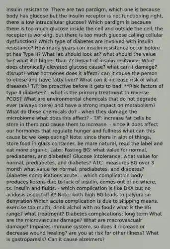 Insulin resistance: There are two pardigm, which one is because body has glucose but the insulin receptor is not functioning right, there is low intracellular glucose? Which pardigm is because there is too much glucose inside the cell and outside the cell, the receptor is working, but there is too much glucose calling cellular dysfunction? Which type of diabetes are involved with insulin resistance? How many years can insulin resistance occur before pt has Type II? What lab should look at? what should the value be? what if it higher than 7? Impact of insulin resitance: What does chronically elevated glucose cause? what can it damage? disrupt? what hormones does it affect? can it cause the person to obese and have fatty liver? What can it increase risk of what diseases? T/F: be proactive before it gets to bad. **Risk factors of type II diabetes? - what is the primary treatment to reverse PCOS? What are environmental chemicals that do not degrade ever (always there) and have a strong impact on metabolism? What do these chemicals do? - when they damage the microbiome what does this affect? - T/F: increase fat cells bc store in them and cause them to increase. - since it does affect our hormones that regulate hunger and fullness what can this cause bc we keep eating? Note: since there in alot of things, store food in glass container, be more natural, read the label and eat more organic. Labs: Fasting BG: what value for normal, prediabetes, and diabetes? Glucose intolerance: what value for normal, prediabetes, and diabetes? A1C: measures BG over 3 month what value for normal, prediabetes, and diabetes? Diabetes complications acute: - which complication body produces ketons due to lack of insulin, comes out of no where, tx: insulin and fluids. - which complication is like DKA but no acidosis aspect of it? Note: both high BG leads to polyura so dehyration Which acute complication is due to skipping means, exercise too much, drink alchol with no food? what is the BG range? what treatment? Diabetes complications: long term What are the microvascular damage? What are macrovascualr damage? Impaires immune system, so does it increase or decrease wound healing? are you at risk for other illness? What is gastroparesis? Can it cause alzeimers?