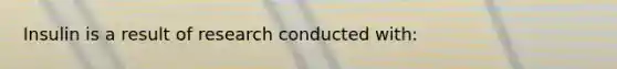 Insulin is a result of research conducted with:
