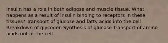 Insulin has a role in both adipose and muscle tissue. What happens as a result of insulin binding to receptors in these tissues? Transport of glucose and fatty acids into the cell Breakdown of glycogen Synthesis of glucose Transport of amino acids out of the cell