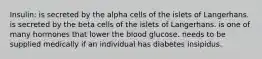 Insulin: is secreted by the alpha cells of the islets of Langerhans. is secreted by the beta cells of the islets of Langerhans. is one of many hormones that lower the blood glucose. needs to be supplied medically if an individual has diabetes insipidus.