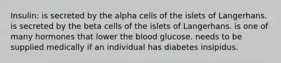 Insulin: is secreted by the alpha cells of the islets of Langerhans. is secreted by the beta cells of the islets of Langerhans. is one of many hormones that lower the blood glucose. needs to be supplied medically if an individual has diabetes insipidus.